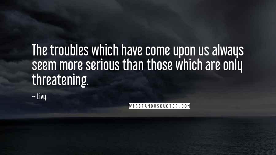 Livy Quotes: The troubles which have come upon us always seem more serious than those which are only threatening.