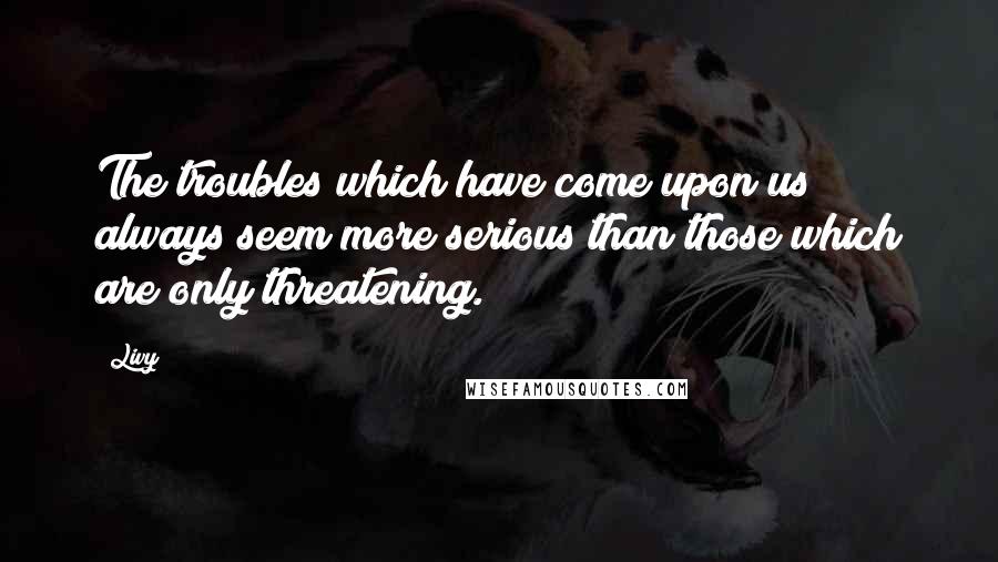 Livy Quotes: The troubles which have come upon us always seem more serious than those which are only threatening.