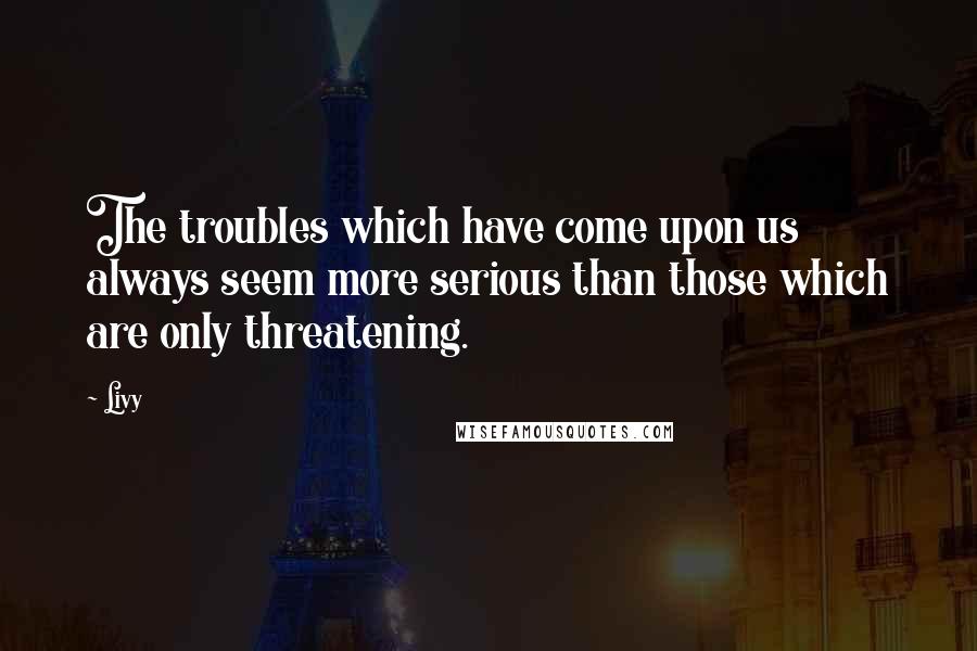 Livy Quotes: The troubles which have come upon us always seem more serious than those which are only threatening.