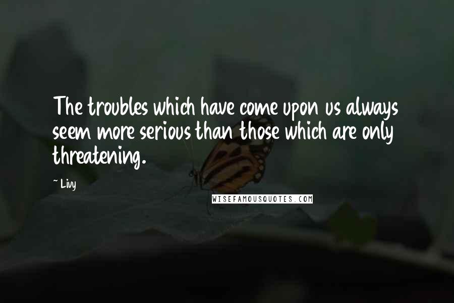 Livy Quotes: The troubles which have come upon us always seem more serious than those which are only threatening.