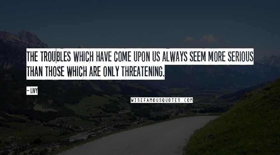 Livy Quotes: The troubles which have come upon us always seem more serious than those which are only threatening.