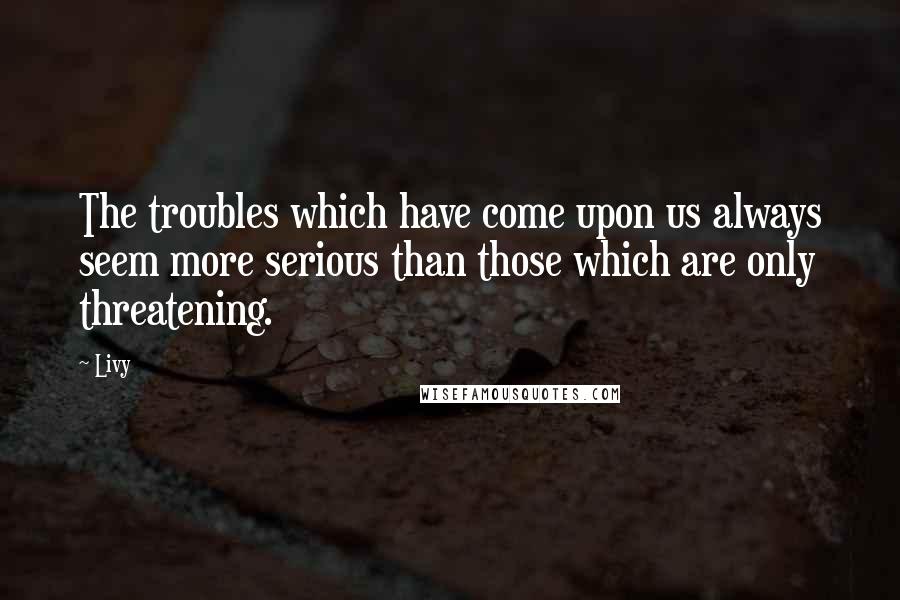 Livy Quotes: The troubles which have come upon us always seem more serious than those which are only threatening.