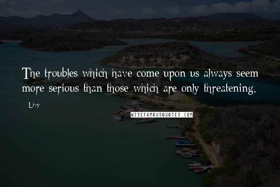 Livy Quotes: The troubles which have come upon us always seem more serious than those which are only threatening.