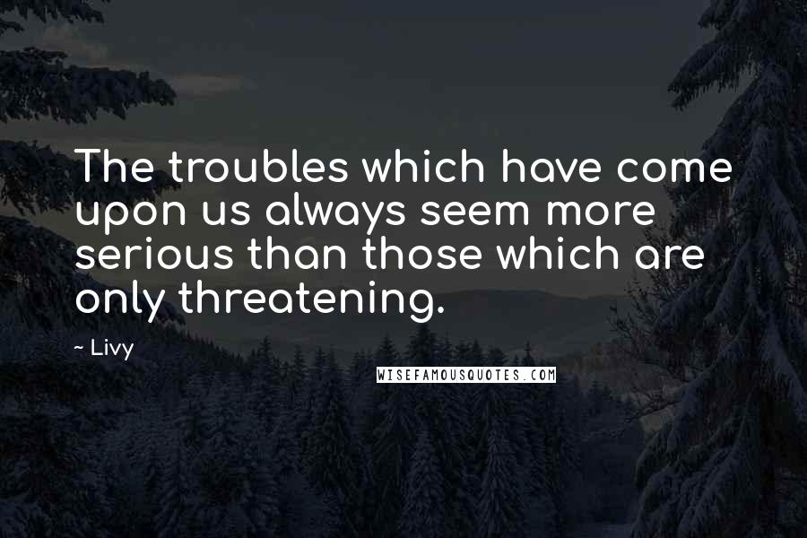 Livy Quotes: The troubles which have come upon us always seem more serious than those which are only threatening.