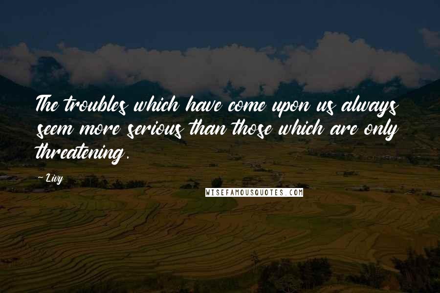 Livy Quotes: The troubles which have come upon us always seem more serious than those which are only threatening.