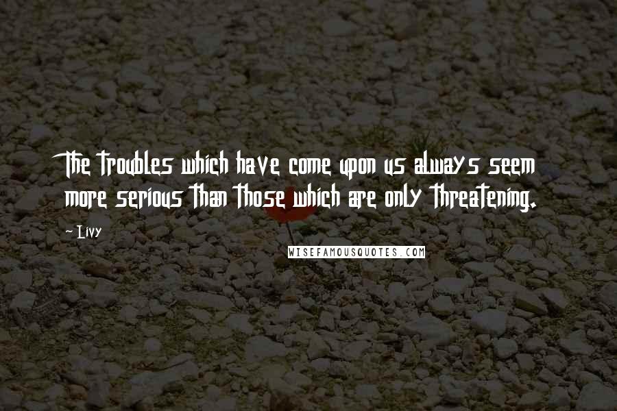 Livy Quotes: The troubles which have come upon us always seem more serious than those which are only threatening.