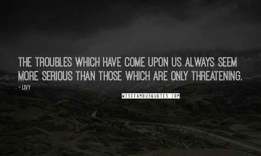 Livy Quotes: The troubles which have come upon us always seem more serious than those which are only threatening.