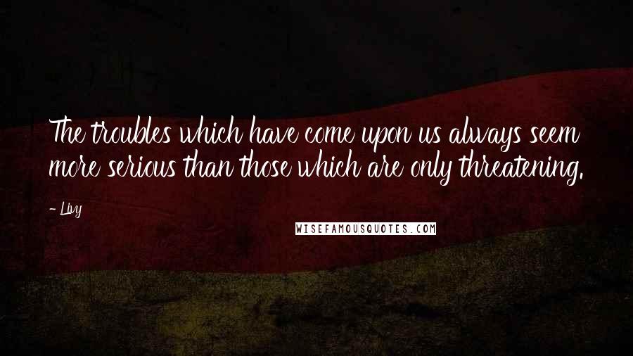 Livy Quotes: The troubles which have come upon us always seem more serious than those which are only threatening.