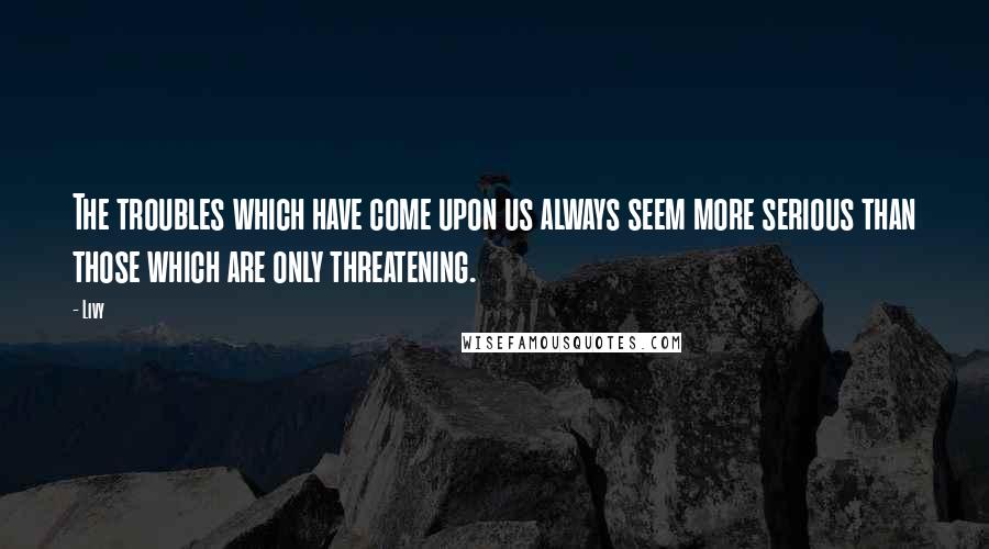 Livy Quotes: The troubles which have come upon us always seem more serious than those which are only threatening.