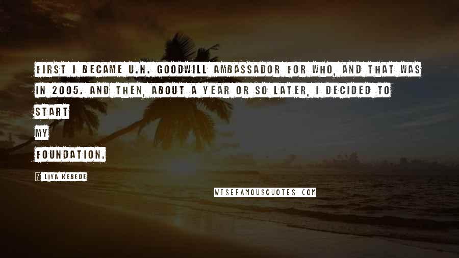 Liya Kebede Quotes: First I became U.N. Goodwill Ambassador for WHO, and that was in 2005. And then, about a year or so later, I decided to start my foundation.