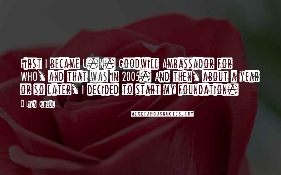 Liya Kebede Quotes: First I became U.N. Goodwill Ambassador for WHO, and that was in 2005. And then, about a year or so later, I decided to start my foundation.