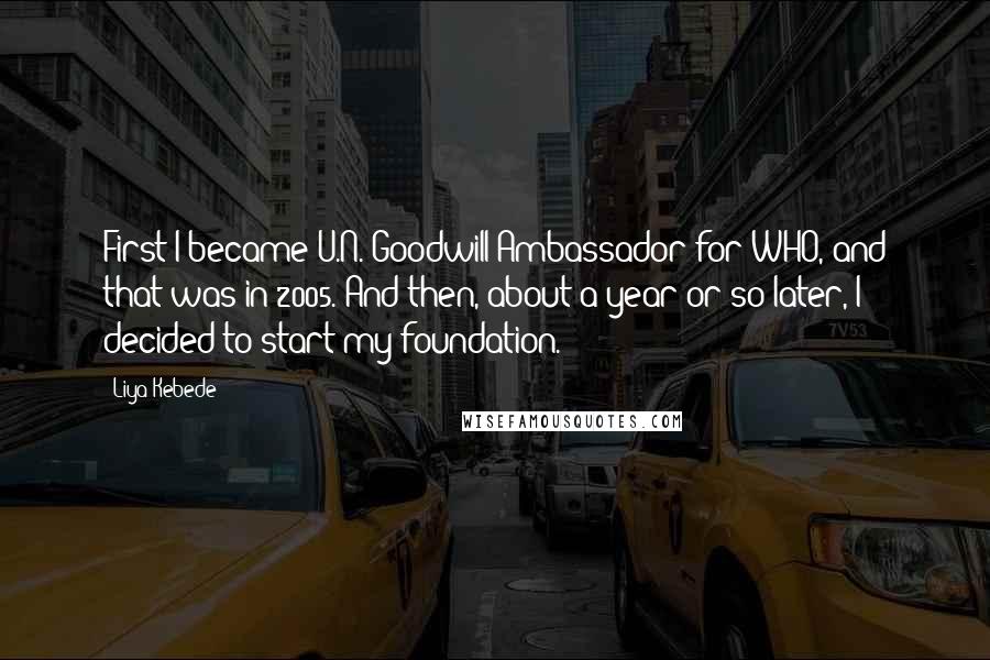 Liya Kebede Quotes: First I became U.N. Goodwill Ambassador for WHO, and that was in 2005. And then, about a year or so later, I decided to start my foundation.