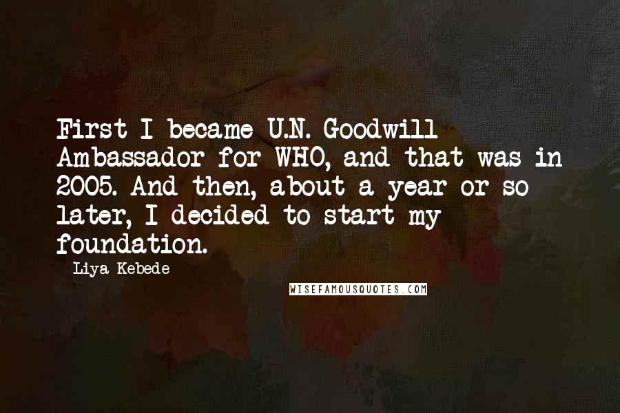 Liya Kebede Quotes: First I became U.N. Goodwill Ambassador for WHO, and that was in 2005. And then, about a year or so later, I decided to start my foundation.