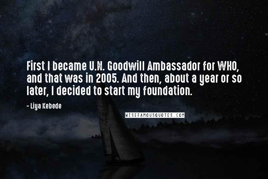 Liya Kebede Quotes: First I became U.N. Goodwill Ambassador for WHO, and that was in 2005. And then, about a year or so later, I decided to start my foundation.