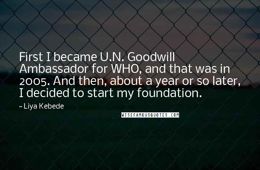 Liya Kebede Quotes: First I became U.N. Goodwill Ambassador for WHO, and that was in 2005. And then, about a year or so later, I decided to start my foundation.