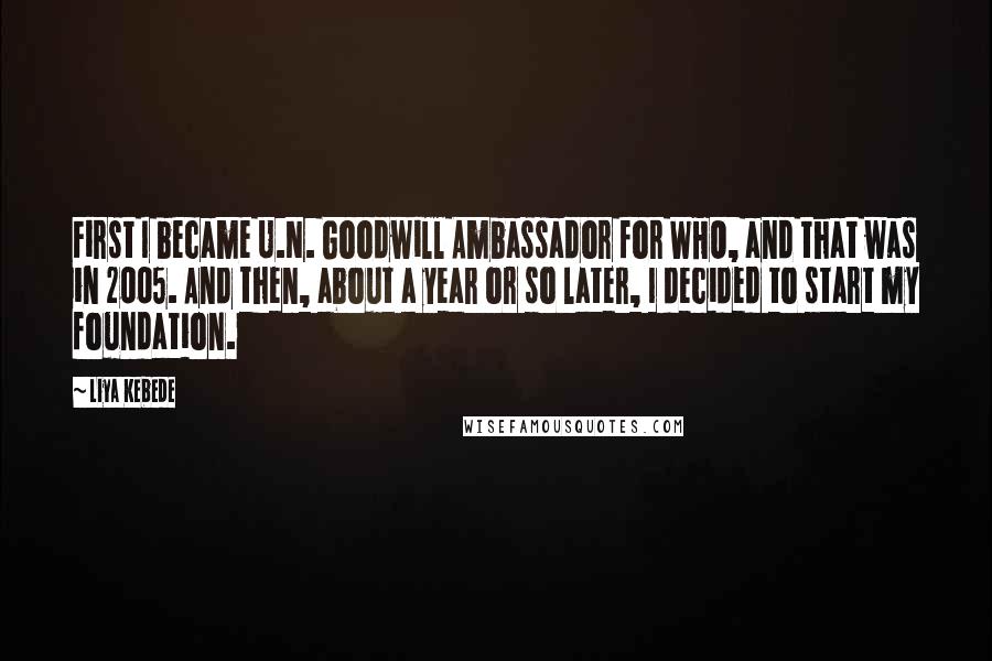 Liya Kebede Quotes: First I became U.N. Goodwill Ambassador for WHO, and that was in 2005. And then, about a year or so later, I decided to start my foundation.