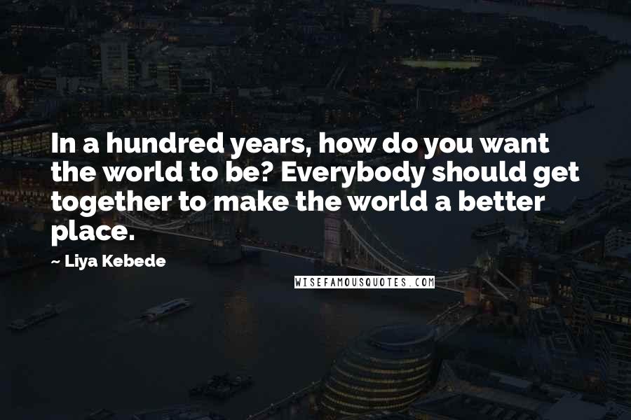 Liya Kebede Quotes: In a hundred years, how do you want the world to be? Everybody should get together to make the world a better place.