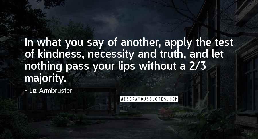 Liz Armbruster Quotes: In what you say of another, apply the test of kindness, necessity and truth, and let nothing pass your lips without a 2/3 majority.