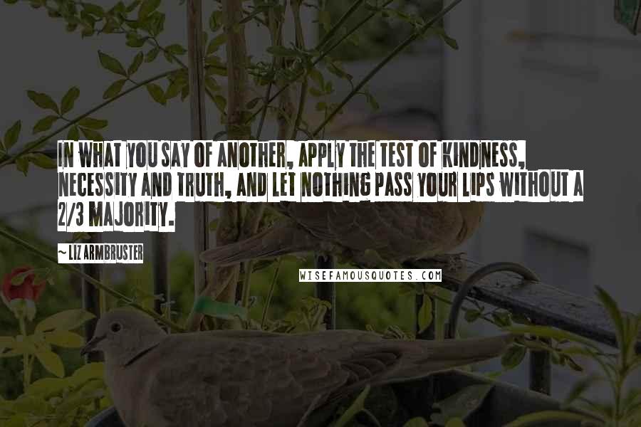 Liz Armbruster Quotes: In what you say of another, apply the test of kindness, necessity and truth, and let nothing pass your lips without a 2/3 majority.