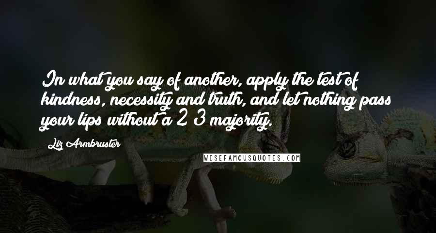 Liz Armbruster Quotes: In what you say of another, apply the test of kindness, necessity and truth, and let nothing pass your lips without a 2/3 majority.