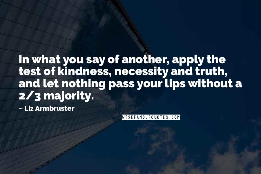 Liz Armbruster Quotes: In what you say of another, apply the test of kindness, necessity and truth, and let nothing pass your lips without a 2/3 majority.