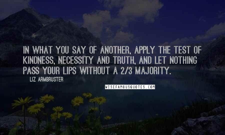 Liz Armbruster Quotes: In what you say of another, apply the test of kindness, necessity and truth, and let nothing pass your lips without a 2/3 majority.