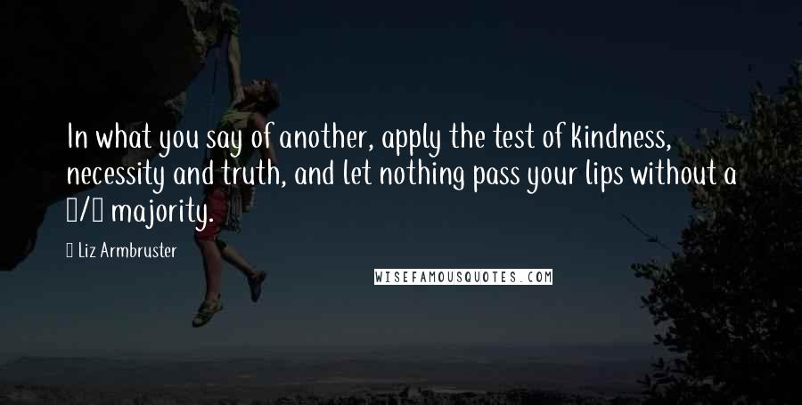 Liz Armbruster Quotes: In what you say of another, apply the test of kindness, necessity and truth, and let nothing pass your lips without a 2/3 majority.