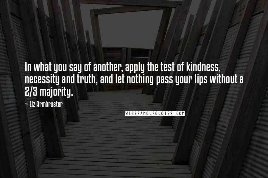 Liz Armbruster Quotes: In what you say of another, apply the test of kindness, necessity and truth, and let nothing pass your lips without a 2/3 majority.