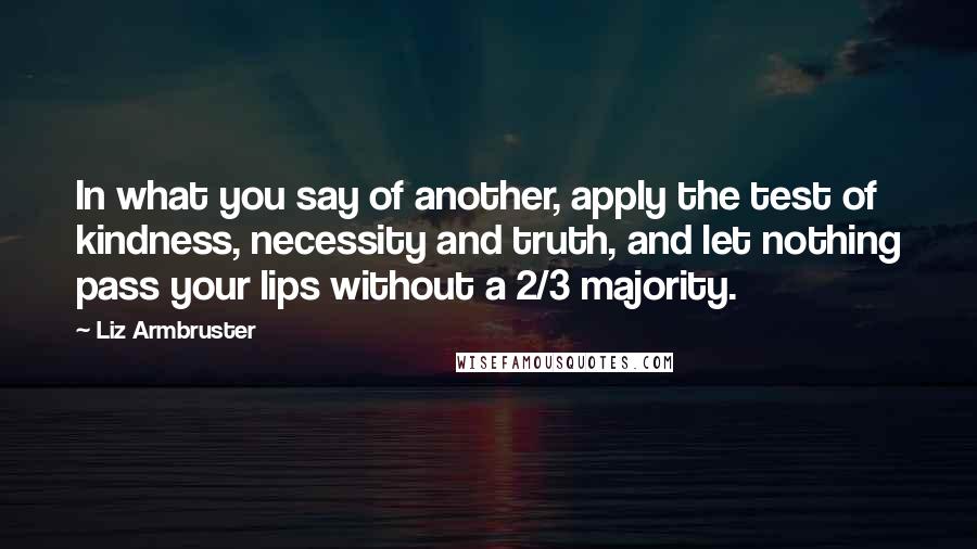 Liz Armbruster Quotes: In what you say of another, apply the test of kindness, necessity and truth, and let nothing pass your lips without a 2/3 majority.