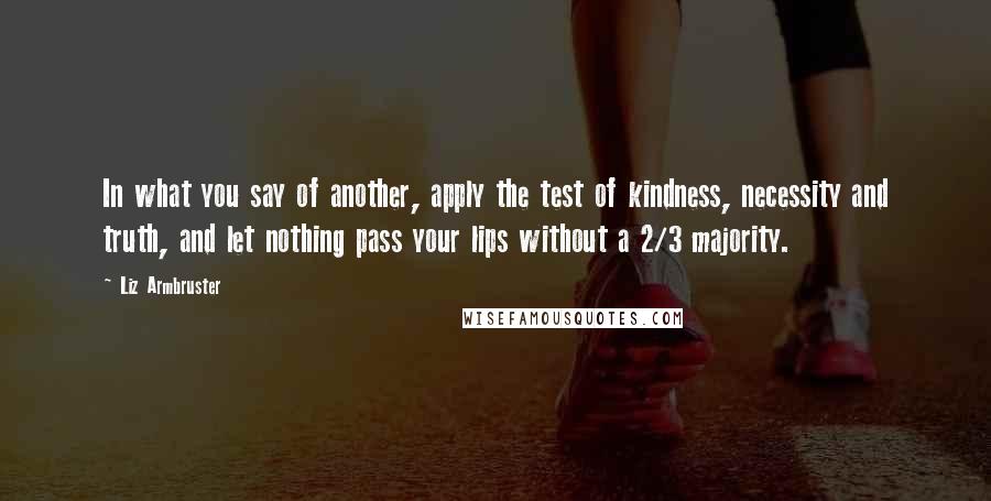 Liz Armbruster Quotes: In what you say of another, apply the test of kindness, necessity and truth, and let nothing pass your lips without a 2/3 majority.