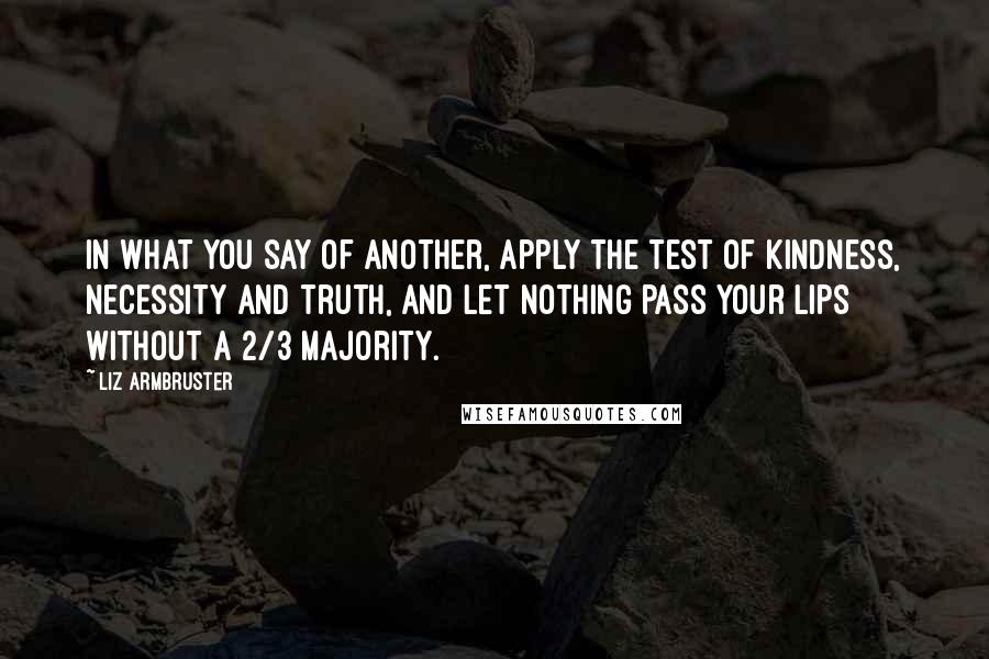 Liz Armbruster Quotes: In what you say of another, apply the test of kindness, necessity and truth, and let nothing pass your lips without a 2/3 majority.