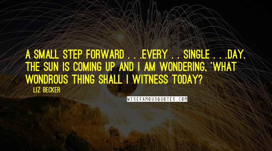 Liz Becker Quotes: A small step forward . . .every . . single . . .day. The sun is coming up and I am wondering, 'What wondrous thing shall I witness today?