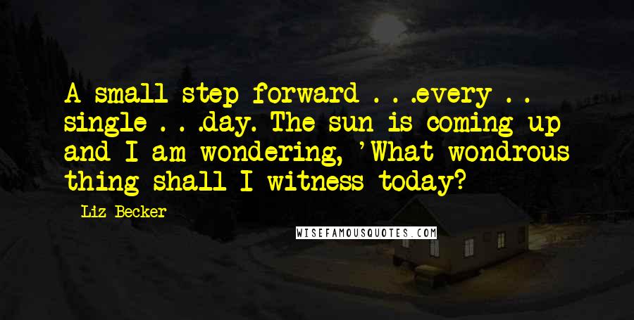 Liz Becker Quotes: A small step forward . . .every . . single . . .day. The sun is coming up and I am wondering, 'What wondrous thing shall I witness today?