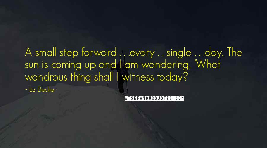 Liz Becker Quotes: A small step forward . . .every . . single . . .day. The sun is coming up and I am wondering, 'What wondrous thing shall I witness today?