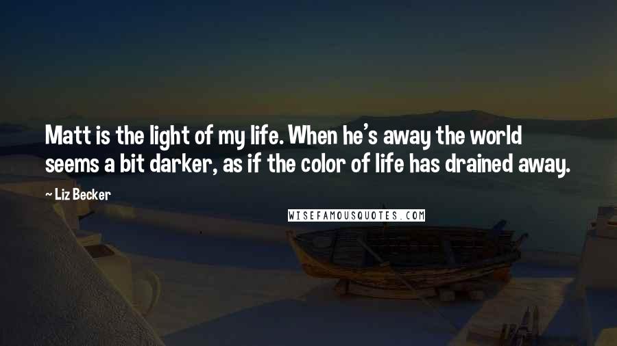 Liz Becker Quotes: Matt is the light of my life. When he's away the world seems a bit darker, as if the color of life has drained away.