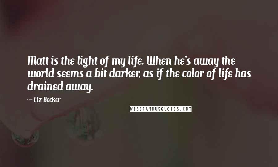 Liz Becker Quotes: Matt is the light of my life. When he's away the world seems a bit darker, as if the color of life has drained away.