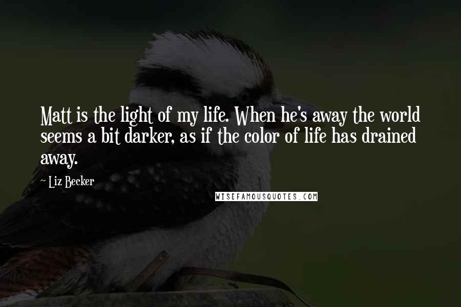 Liz Becker Quotes: Matt is the light of my life. When he's away the world seems a bit darker, as if the color of life has drained away.