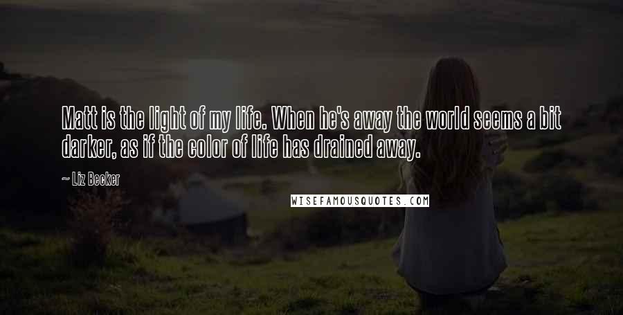 Liz Becker Quotes: Matt is the light of my life. When he's away the world seems a bit darker, as if the color of life has drained away.