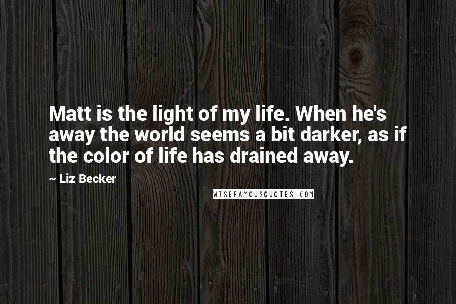 Liz Becker Quotes: Matt is the light of my life. When he's away the world seems a bit darker, as if the color of life has drained away.