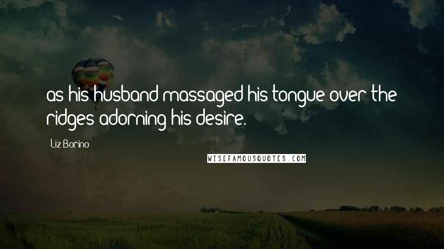 Liz Borino Quotes: as his husband massaged his tongue over the ridges adorning his desire.