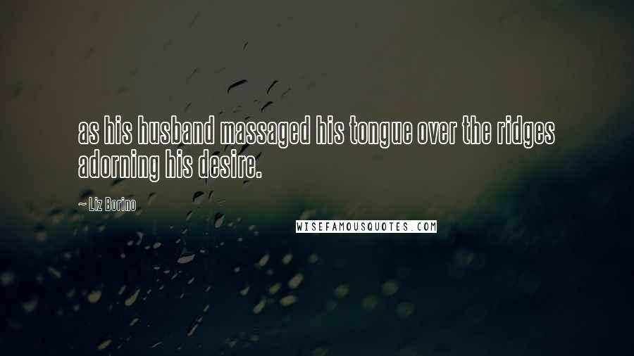 Liz Borino Quotes: as his husband massaged his tongue over the ridges adorning his desire.