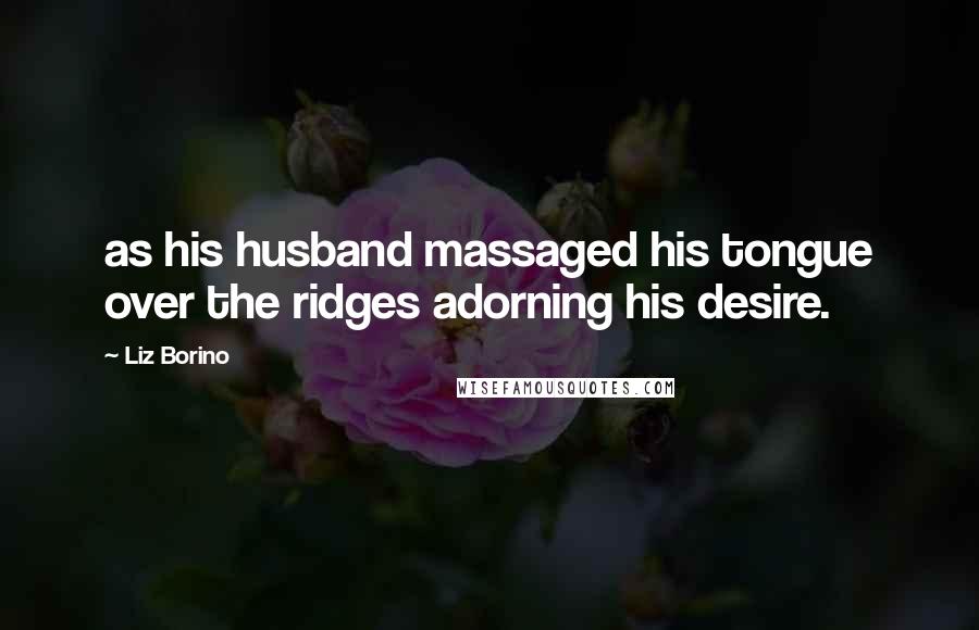 Liz Borino Quotes: as his husband massaged his tongue over the ridges adorning his desire.