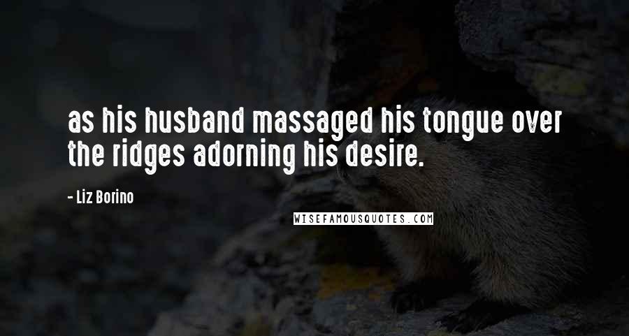 Liz Borino Quotes: as his husband massaged his tongue over the ridges adorning his desire.