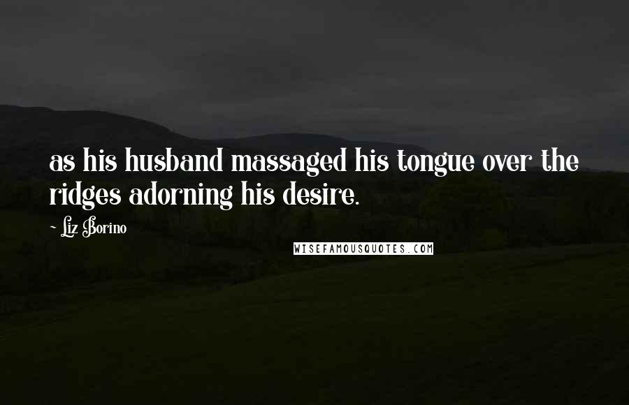 Liz Borino Quotes: as his husband massaged his tongue over the ridges adorning his desire.