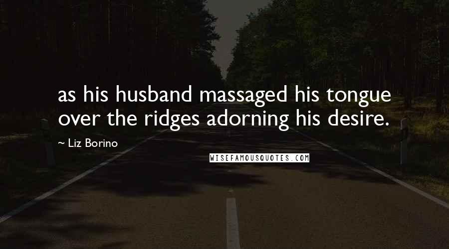 Liz Borino Quotes: as his husband massaged his tongue over the ridges adorning his desire.