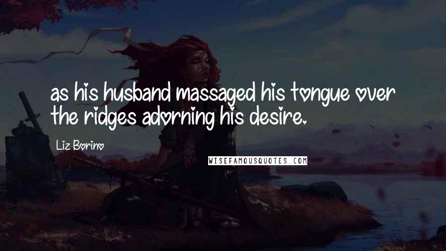 Liz Borino Quotes: as his husband massaged his tongue over the ridges adorning his desire.