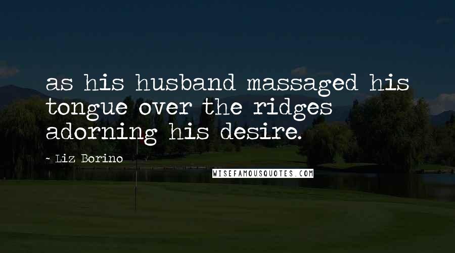 Liz Borino Quotes: as his husband massaged his tongue over the ridges adorning his desire.