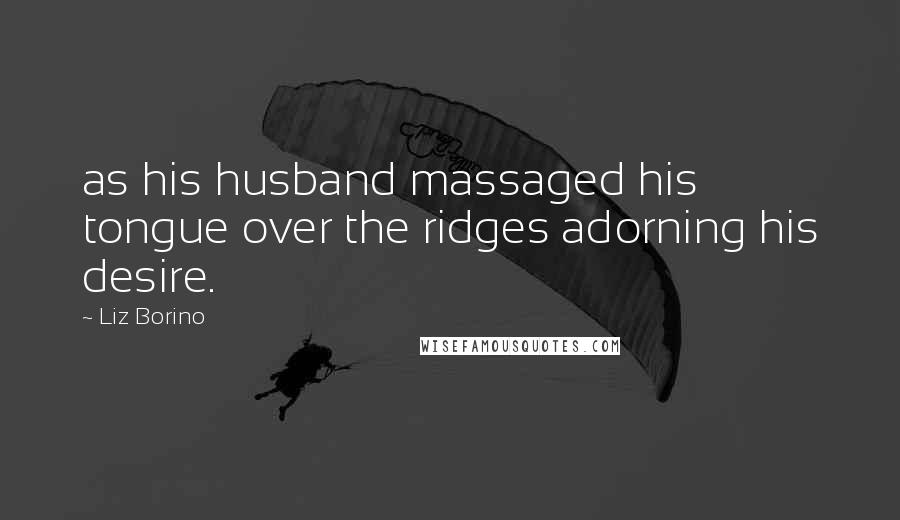Liz Borino Quotes: as his husband massaged his tongue over the ridges adorning his desire.