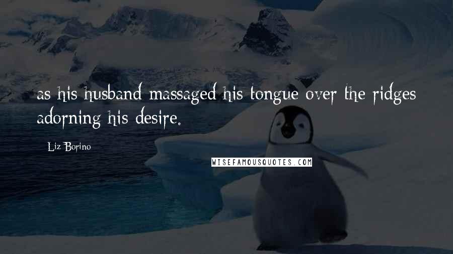 Liz Borino Quotes: as his husband massaged his tongue over the ridges adorning his desire.