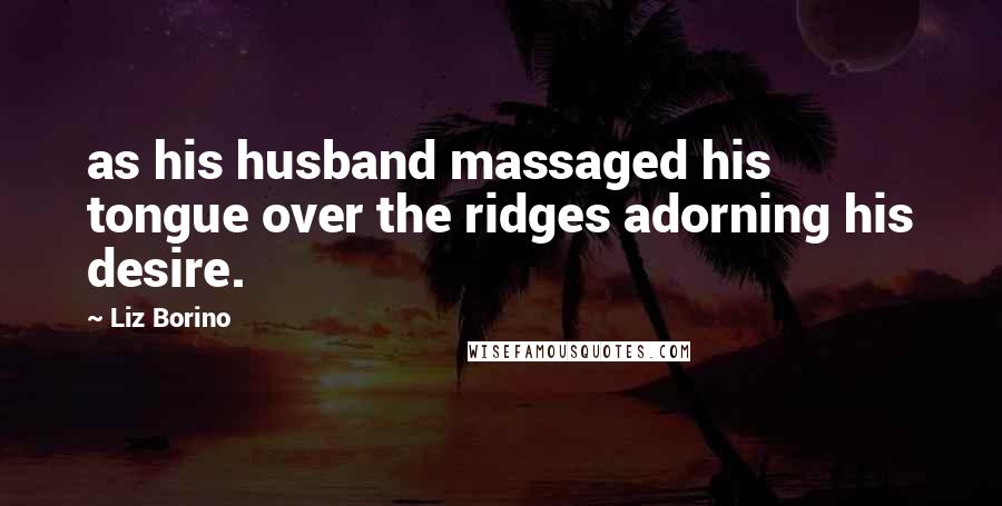 Liz Borino Quotes: as his husband massaged his tongue over the ridges adorning his desire.